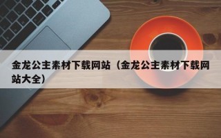龙海金龙公主素材下载网站（金龙公主素材下载网站大全）